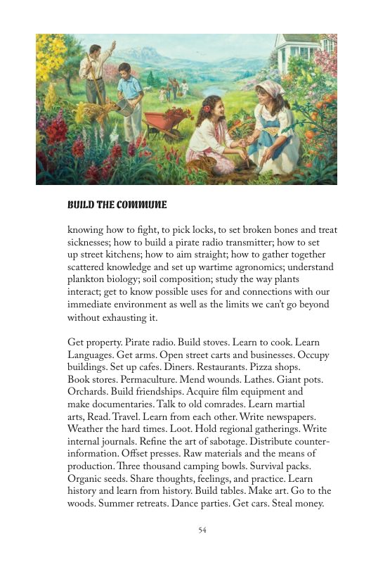 BUILD THE COMMUNE knowing how to fight, to pick locks, to st broken bones and treat sicknesses; how to build a pirate radio transmitter; how to sct up street kitchens; how to aim straight; how to gather together scattered knowledge and set up wartime agronomics; understand plankton biology; sol composition; study the way plants eract; get to know possible uses for and connections with our mediate environment as well as the limits we carit go beyond without exhausting it. Get property: Pirate radio. Build stoves. Learn to cook, Learn Languages. Get arms. Open street carts and businesses. Occupy buildings. Set up cafes. Diners. Restaurants. Pizza shops. Book storcs. Permaculture. Mend wounds. Lathes. Giant pos. Orchards. Build friendships. Acquirc film equipment and make documentaries. Talk to old comrades. Learn martial arts, Read. Travel. Learn from cach other, Write newspapess. Weather the hard times. Loot. Hold regional gatherings. Wite crnal journals. Refine the art of sabotage. Distribute counter- formation. Offsct presscs. Raw materials and the means of production. Three thousand camping bowls. Survival packs. Organic seeds. Share thoughts, feclings, and practice. Learn history and leam from history. Build tables. Make art. Go to the woods. Summer retreats. Dance partics. Get cars. Steal moncy. 56